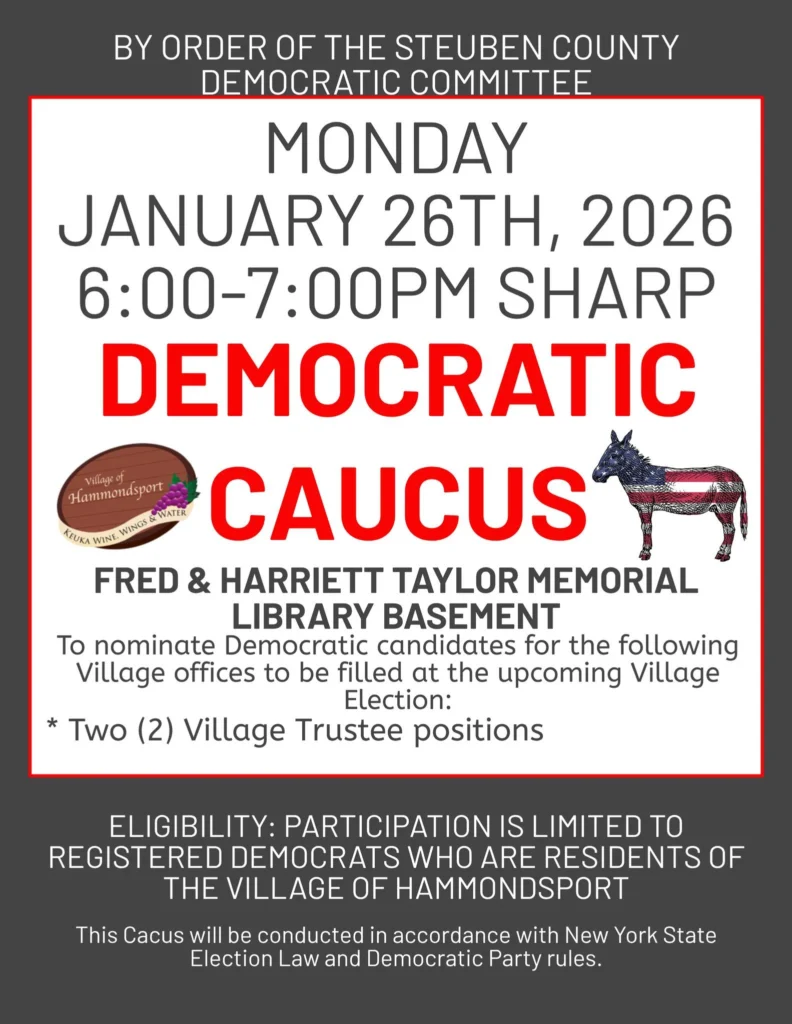 MONDAY JANUARY 26TH, 2026 6:00–7:00PM SHARP DEMOCRATIC CAUCUS Village of Hammondsport Keuka Wine, Wings & Water FRED & HARRIETT TAYLOR MEMORIAL LIBRARY BASEMENT To nominate Democratic candidates for the following Village offices to be filled at the upcoming Village Election: Two (2) Village Trustee positions ELIGIBILITY: PARTICIPATION IS LIMITED TO REGISTERED DEMOCRATS WHO ARE RESIDENTS OF THE VILLAGE OF HAMMONDSPORT This Caucus will be conducted in accordance with New York State Election Law and Democratic Party rules.